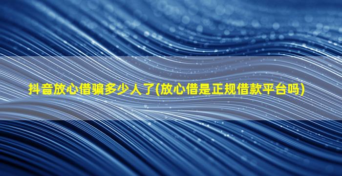 抖音放心借骗多少人了(放心借是正规借款平台吗)