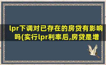 lpr下调对已存在的房贷有影响吗(实行lpr利率后,房贷是增加还是减少)