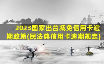 2023国家出台减免信用卡逾期政策(民法典信用卡逾期规定)