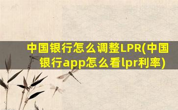 中国银行怎么调整LPR(中国银行app怎么看lpr利率)