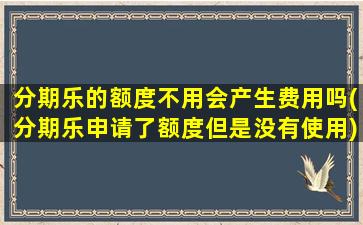 分期乐的额度不用会产生费用吗(分期乐申请了额度但是没有使用)