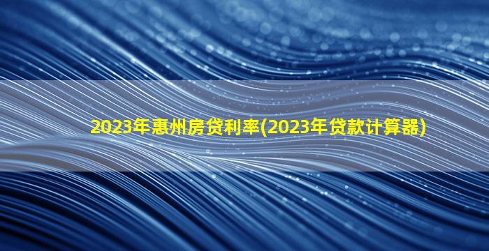 2023年惠州房贷利率(2023年贷款计算器)