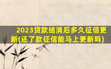 2023贷款结清后多久征信更新(还了款征信能马上更新吗)