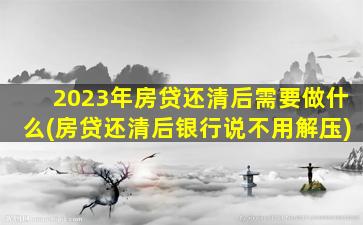 2023年房贷还清后需要做什么(房贷还清后银行说不用解压)