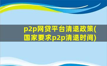 p2p网贷平台清退政策(国家要求p2p清退时间)