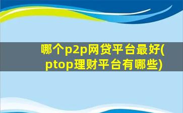 哪个p2p网贷平台最好(ptop理财平台有哪些)