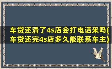 车贷还清了4s店会打电话来吗(车贷还完4s店多久能联系车主)