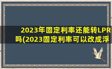 2023年固定利率还能转LPR吗(2023固定利率可以改成浮动利率吗)