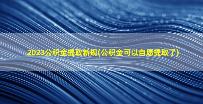 2023公积金提取新规(公积金可以自愿提取了)