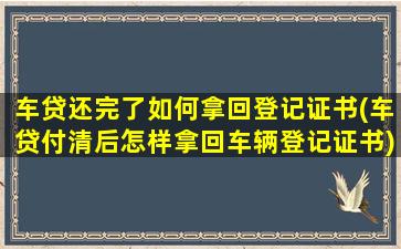 车贷还完了如何拿回登记证书(车贷付清后怎样拿回车辆登记证书)