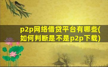 p2p网络借贷平台有哪些(如何判断是不是p2p下载)