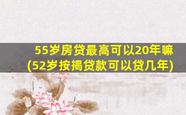 55岁房贷最高可以20年嘛(52岁按揭贷款可以贷几年)