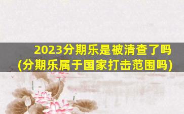 2023分期乐是被清查了吗(分期乐属于国家打击范围吗)