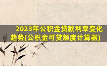 2023年公积金贷款利率变化趋势(公积金可贷额度计算器)