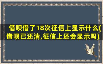 借呗借了18次征信上显示什么(借呗已还清,征信上还会显示吗)