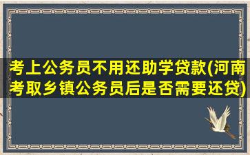 考上公务员不用还助学贷款(河南考取乡镇公务员后是否需要还贷)