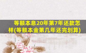 等额本息20年第7年还款怎样(等额本金第几年还完划算)