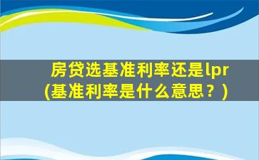 房贷选基准利率还是lpr(基准利率是什么意思？)