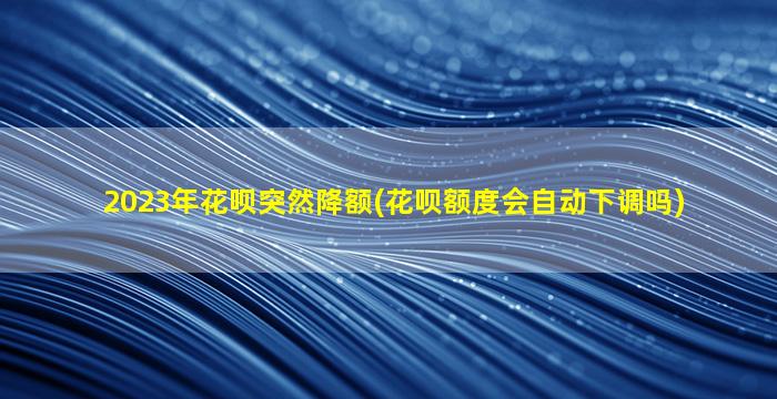 2023年花呗突然降额(花呗额度会自动下调吗)