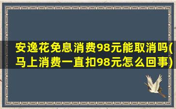 安逸花免息消费98元能取消吗(马上消费一直扣98元怎么回事)