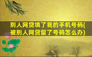 别人网贷填了我的手机号码(被别人网贷留了号码怎么办)