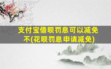 支付宝借呗罚息可以减免不(花呗罚息申请减免)