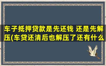 车子抵押贷款是先还钱 还是先解压(车贷还清后也解压了还有什么流程)