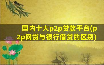 国内十大p2p贷款平台(p2p网贷与银行借贷的区别)