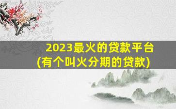 2023最火的贷款平台(有个叫火分期的贷款)