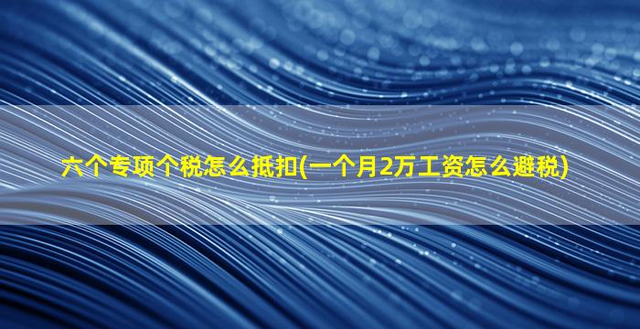 六个专项个税怎么抵扣(一个月2万工资怎么避税)